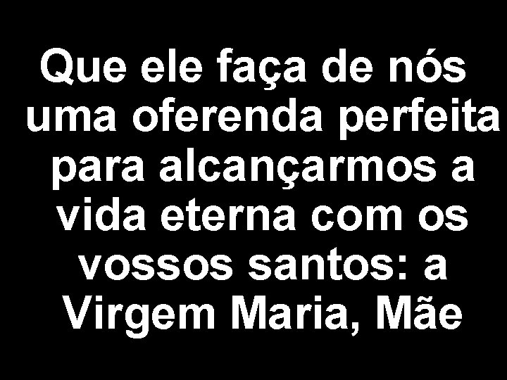 Que ele faça de nós uma oferenda perfeita para alcançarmos a vida eterna com