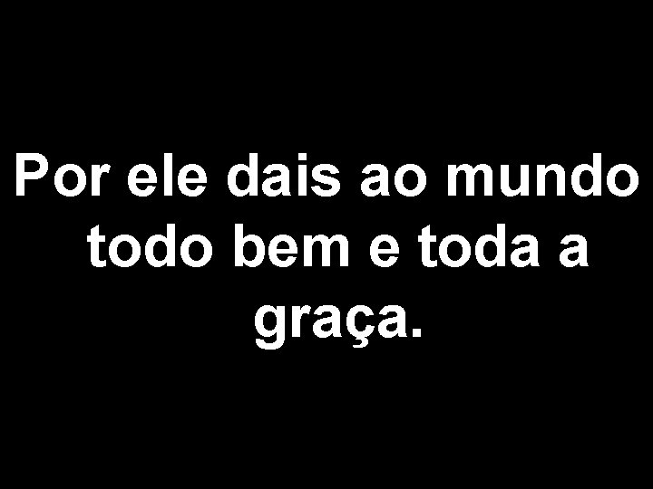 Por ele dais ao mundo todo bem e toda a graça. 