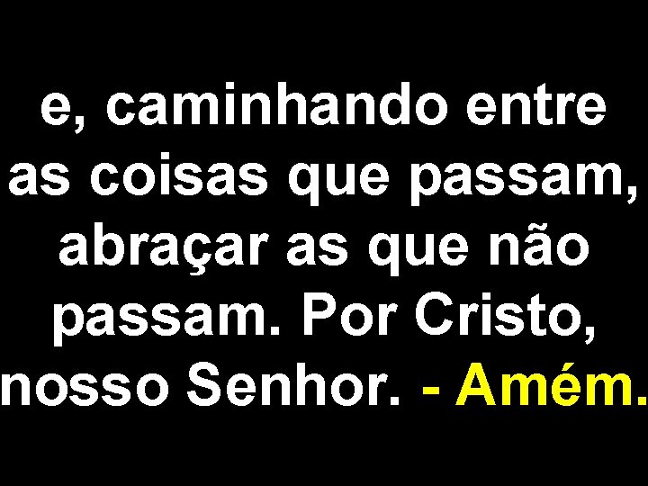 e, caminhando entre as coisas que passam, abraçar as que não passam. Por Cristo,