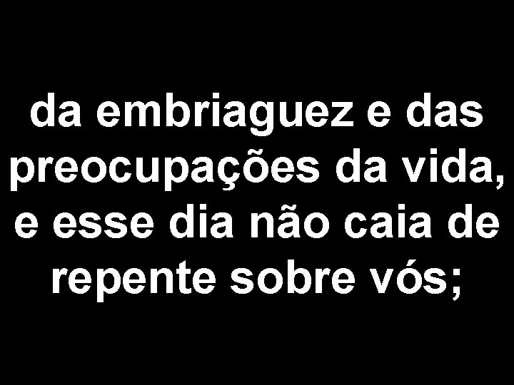 da embriaguez e das preocupações da vida, e esse dia não caia de repente