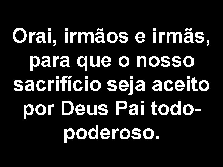 Orai, irmãos e irmãs, para que o nosso sacrifício seja aceito por Deus Pai