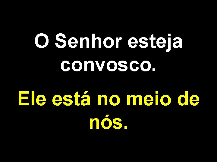 O Senhor esteja convosco. Ele está no meio de nós. 