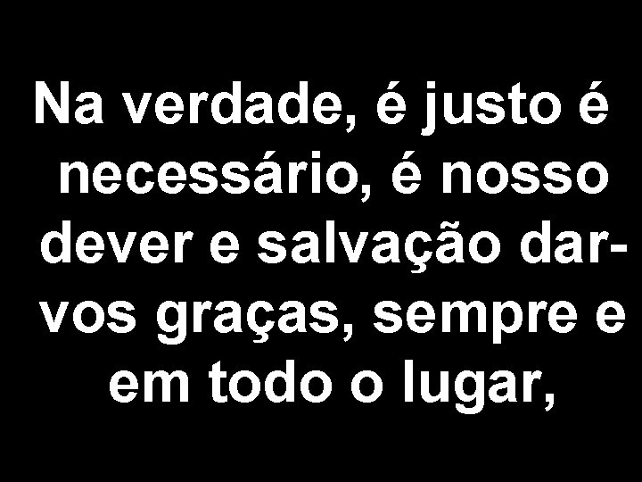 Na verdade, é justo é necessário, é nosso dever e salvação darvos graças, sempre