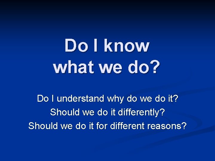 Do I know what we do? Do I understand why do we do it?