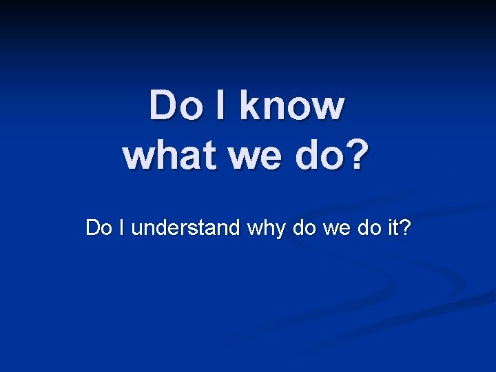 Do I know what we do? Do I understand why do we do it?