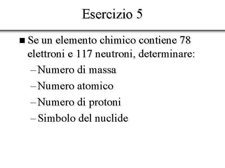 Esercizio 5 n Se un elemento chimico contiene 78 elettroni e 117 neutroni, determinare: