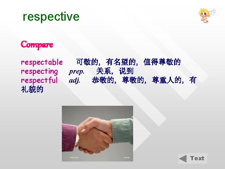 respective Compare respectable 可敬的, 有名望的, 值得尊敬的 respecting prep. 关系, 说到 respectful adj. 恭敬的, 尊重人的,