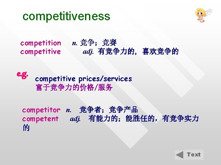 competitiveness competition competitive e. g. n. 竞争；竞赛 adj. 有竞争力的, 喜欢竞争的 competitive prices/services 富于竞争力的价格/服务 competitor