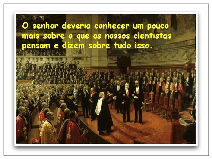 O senhor deveria conhecer um pouco mais sobre o que os nossos cientistas pensam O senhor deveria conhecer um pouco mais sobre o que os nossos cientistas pensam