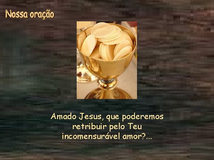 Amado Jesus, que poderemos retribuir pelo Teu incomensurável amor? . . . 