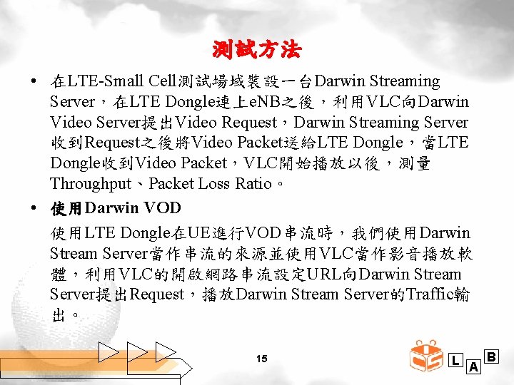 測試方法 • 在LTE-Small Cell測試場域裝設一台Darwin Streaming Server，在LTE Dongle連上e. NB之後，利用VLC向Darwin Video Server提出Video Request，Darwin Streaming Server 收到Request之後將Video