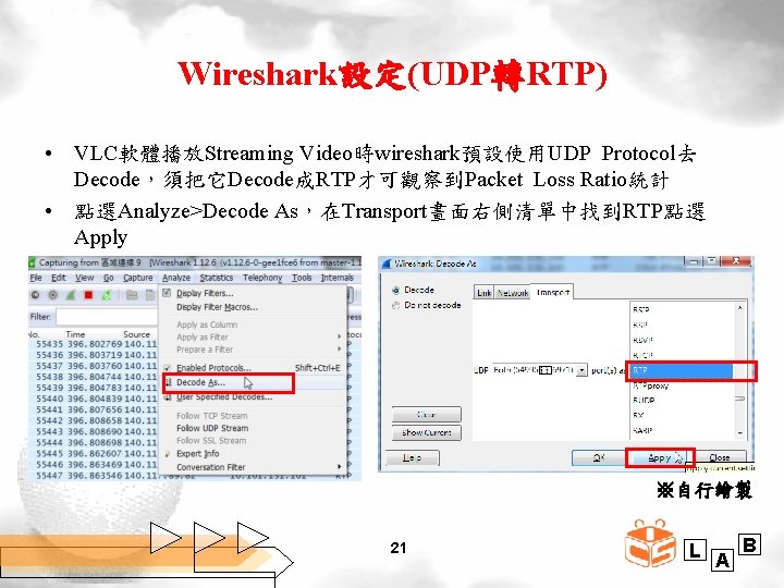 Wireshark設定(UDP轉RTP) • VLC軟體播放Streaming Video時wireshark預設使用UDP Protocol去 Decode，須把它Decode成RTP才可觀察到Packet Loss Ratio統計 • 點選Analyze>Decode As，在Transport畫面右側清單中找到RTP點選 Apply ※自行繪製 21