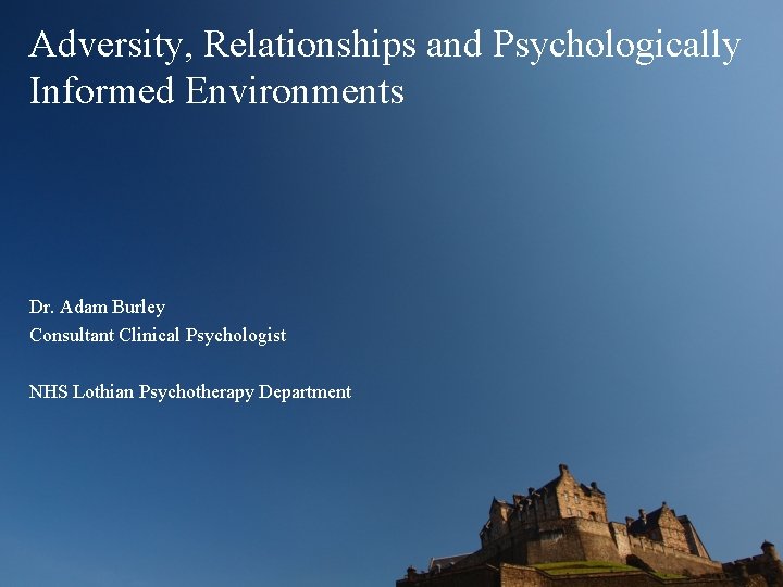 Adversity, Relationships and Psychologically Informed Environments Dr. Adam Burley Consultant Clinical Psychologist NHS Lothian