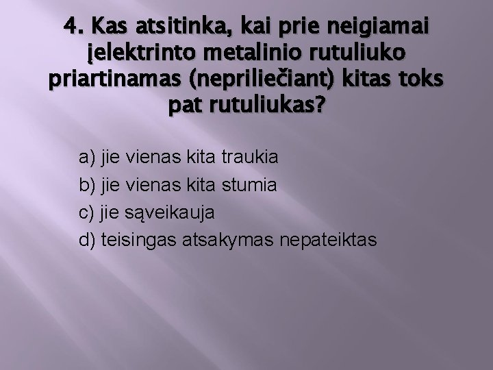 4. Kas atsitinka, kai prie neigiamai įelektrinto metalinio rutuliuko priartinamas (nepriliečiant) kitas toks pat