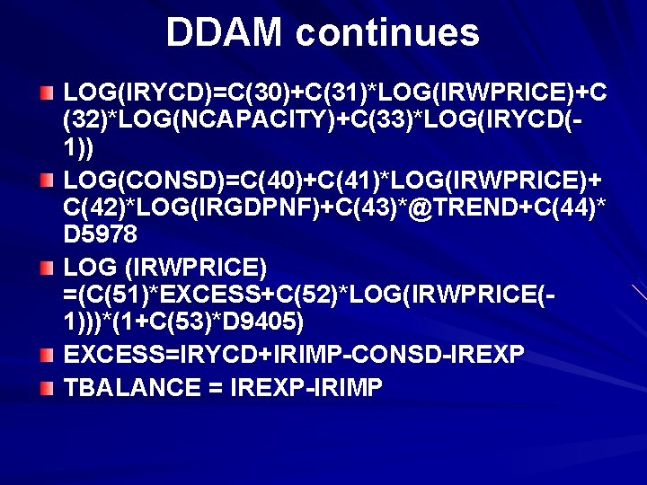 DDAM continues LOG(IRYCD)=C(30)+C(31)*LOG(IRWPRICE)+C (32)*LOG(NCAPACITY)+C(33)*LOG(IRYCD(1)) LOG(CONSD)=C(40)+C(41)*LOG(IRWPRICE)+ C(42)*LOG(IRGDPNF)+C(43)*@TREND+C(44)* D 5978 LOG (IRWPRICE) =(C(51)*EXCESS+C(52)*LOG(IRWPRICE(1)))*(1+C(53)*D 9405) EXCESS=IRYCD+IRIMP-CONSD-IREXP TBALANCE