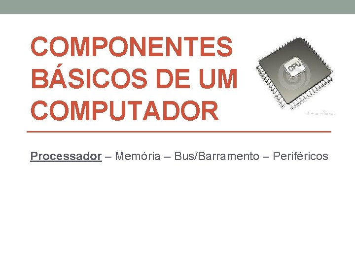 COMPONENTES BÁSICOS DE UM COMPUTADOR Processador – Memória – Bus/Barramento – Periféricos 