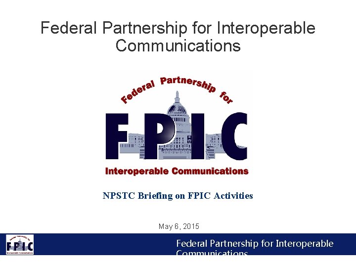 Federal Partnership for Interoperable Communications NPSTC Briefing on FPIC Activities May 6, 2015 Federal