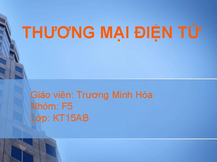 THƯƠNG MẠI ĐIỆN TỬ Giáo viên: Trương Minh Hòa Nhóm: F 5 Lớp: KT