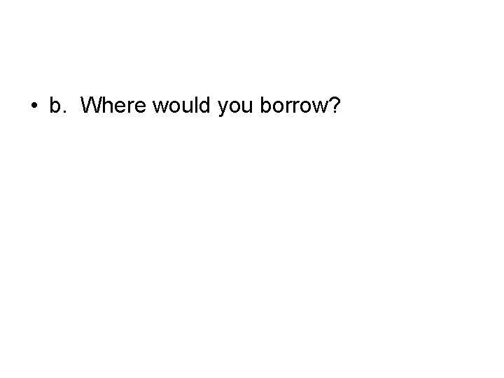  • b. Where would you borrow? 