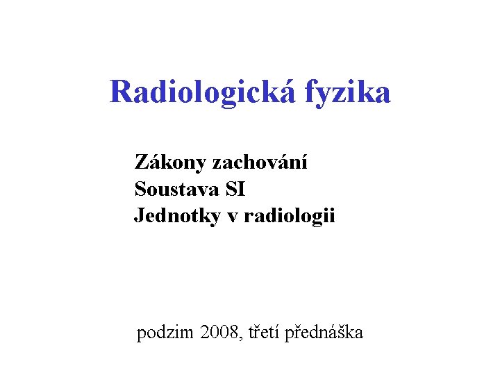 Radiologická fyzika Zákony zachování Soustava SI Jednotky v radiologii podzim 2008, třetí přednáška Radiologická fyzika Zákony zachování Soustava SI Jednotky v radiologii podzim 2008, třetí přednáška