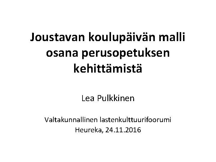 Joustavan koulupäivän malli osana perusopetuksen kehittämistä Lea Pulkkinen Valtakunnallinen lastenkulttuurifoorumi Heureka, 24. 11. 2016