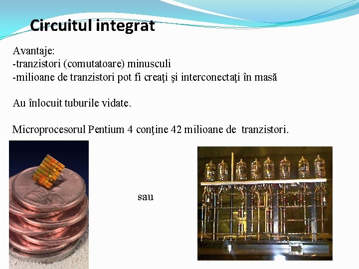 Circuitul integrat Avantaje: -tranzistori (comutatoare) minusculi -milioane de tranzistori pot fi creaţi şi interconectaţi