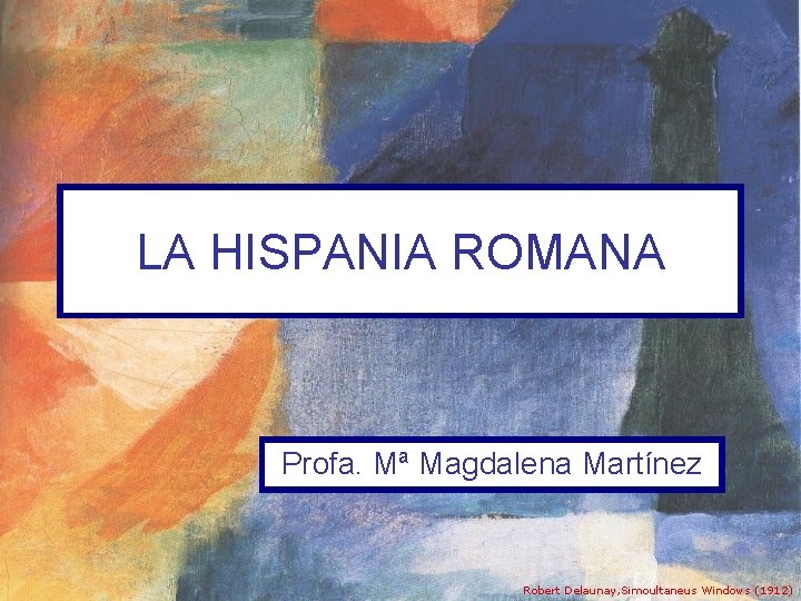 LA HISPANIA ROMANA Profa. Mª Magdalena Martínez Robert Delaunay, Simoultaneus Windows (1912) 