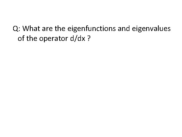  Q: What are the eigenfunctions and eigenvalues of the operator d/dx ? 
