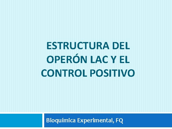 ESTRUCTURA DEL OPERÓN LAC Y EL CONTROL POSITIVO Bioquímica Experimental, FQ 