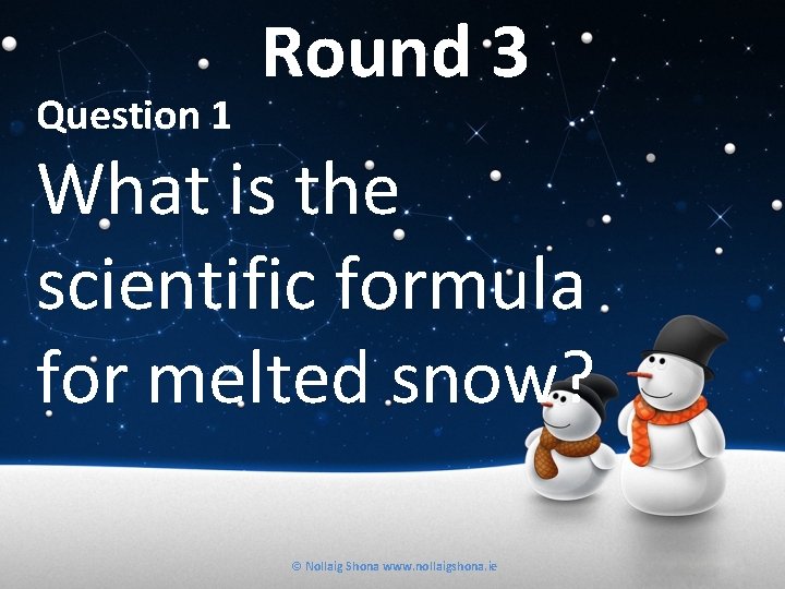 Question 1 Round 3 What is the scientific formula for melted snow? © Nollaig