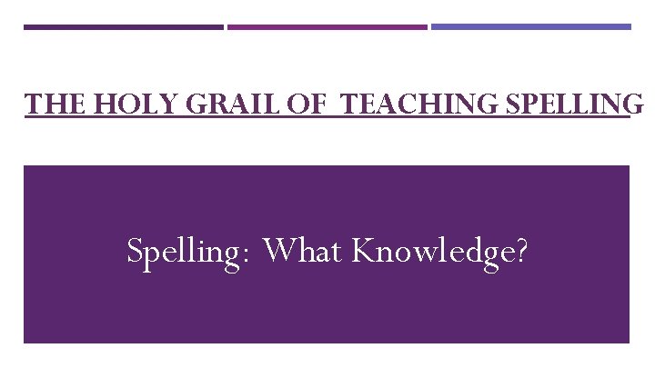 THE HOLY GRAIL OF TEACHING SPELLING Spelling: What Knowledge? 