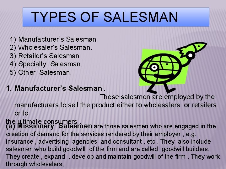 TYPES OF SALESMAN 1) 2) 3) 4) 5) Manufacturer’s Salesman Wholesaler’s Salesman. Retailer’s Salesman