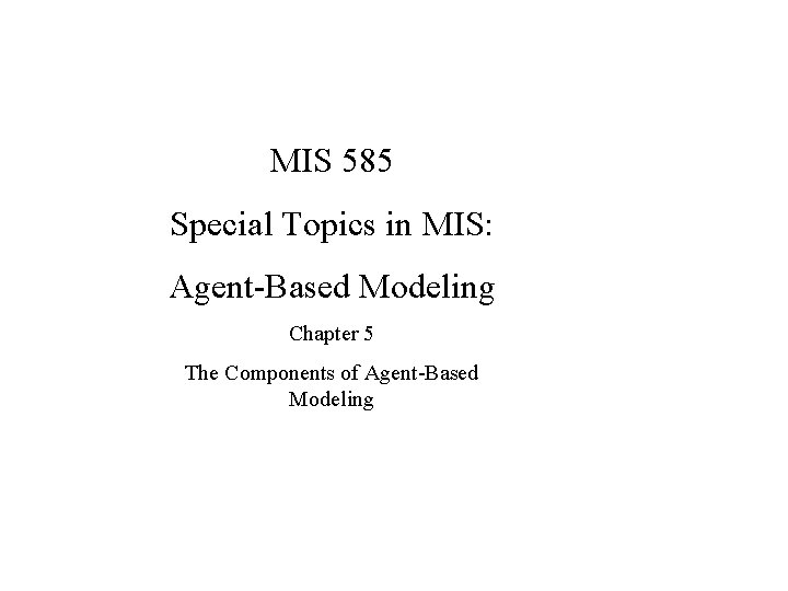 MIS 585 Special Topics in MIS: Agent-Based Modeling Chapter 5 The Components of Agent-Based