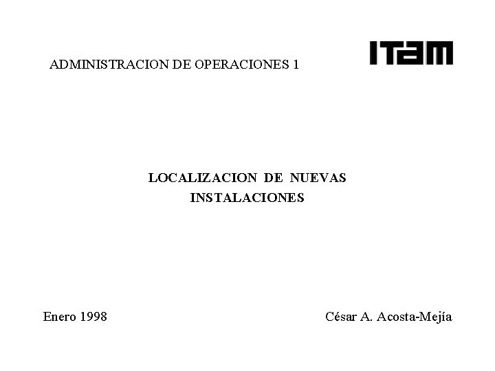 ADMINISTRACION DE OPERACIONES 1 LOCALIZACION DE NUEVAS INSTALACIONES Enero 1998 César A. Acosta-Mejía ADMINISTRACION DE OPERACIONES 1 LOCALIZACION DE NUEVAS INSTALACIONES Enero 1998 César A. Acosta-Mejía