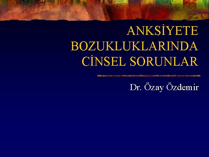 ANKSİYETE BOZUKLUKLARINDA CİNSEL SORUNLAR Dr. Özay Özdemir 