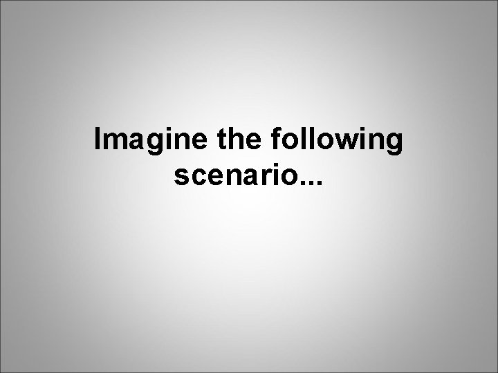 Imagine the following scenario. . . 