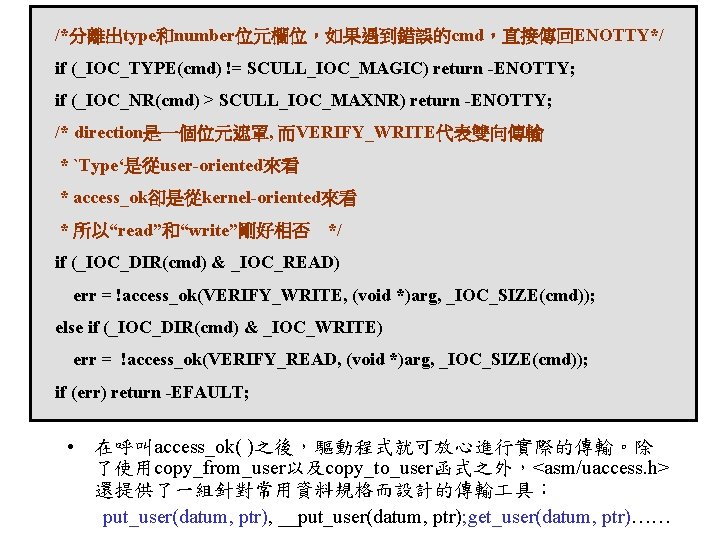 /*分離出type和number位元欄位，如果遇到錯誤的cmd，直接傳回ENOTTY*/ if (_IOC_TYPE(cmd) != SCULL_IOC_MAGIC) return -ENOTTY; if (_IOC_NR(cmd) > SCULL_IOC_MAXNR) return -ENOTTY; /*