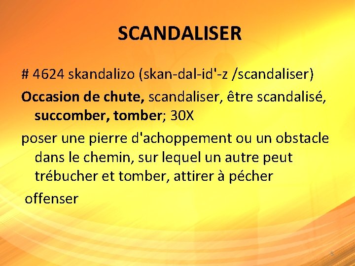  SCANDALISER # 4624 skandalizo (skan-dal-id'-z /scandaliser) Occasion de chute, scandaliser, être scandalisé, succomber,