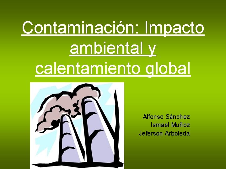 Contaminación: Impacto ambiental y calentamiento global Alfonso Sánchez Ismael Muñoz Jeferson Arboleda 