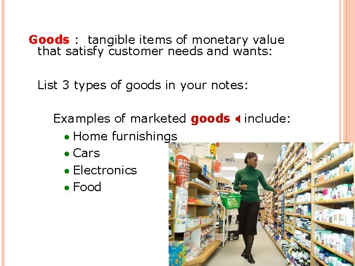 Goods : tangible items of monetary value that satisfy customer needs and wants: List