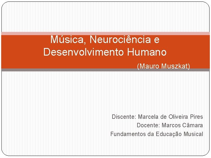 Música, Neurociência e Desenvolvimento Humano (Mauro Muszkat) Discente: Marcela de Oliveira Pires Docente: Marcos