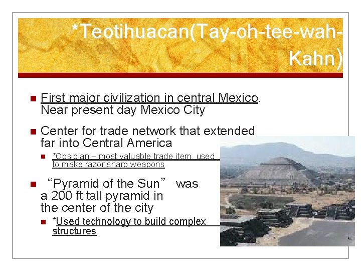 *Teotihuacan(Tay-oh-tee-wah. Kahn) n First major civilization in central Mexico. Near present day Mexico City