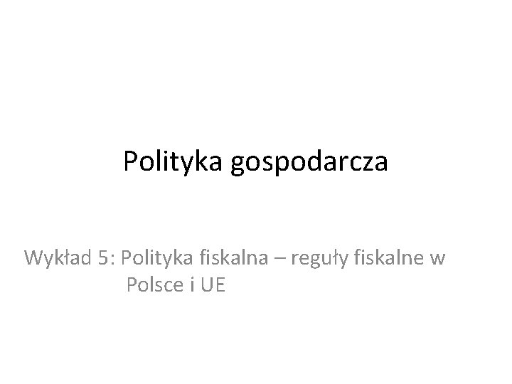 Polityka gospodarcza Wykład 5: Polityka fiskalna – reguły fiskalne w Polsce i UE 