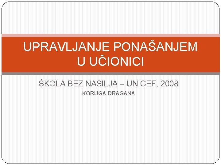UPRAVLJANJE PONAŠANJEM U UČIONICI ŠKOLA BEZ NASILJA – UNICEF, 2008 KORUGA DRAGANA 