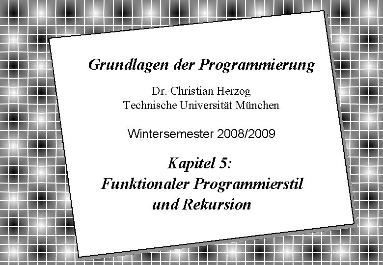 Grundlagen der Programmierung Dr. Christian Herzog Technische Universität München Wintersemester 2008/2009 Kapitel 5: Funktionaler Grundlagen der Programmierung Dr. Christian Herzog Technische Universität München Wintersemester 2008/2009 Kapitel 5: Funktionaler