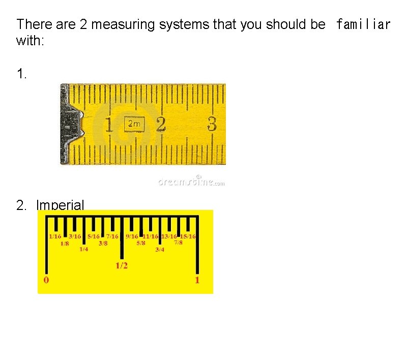 There are 2 measuring systems that you should be  familiar with: 1. Metric 2.