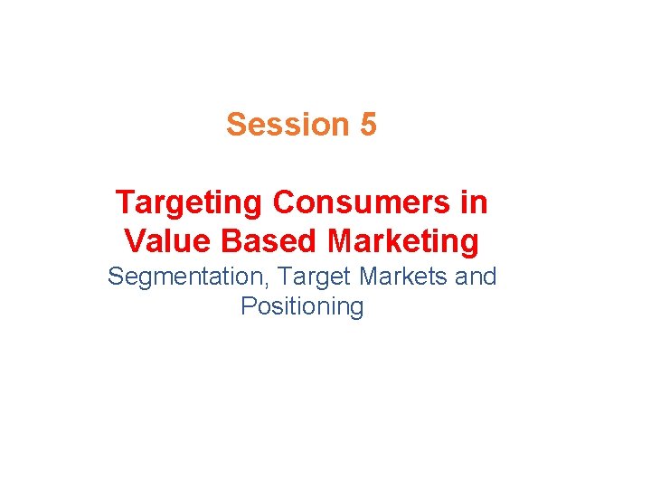 Session 5 Targeting Consumers in Value Based Marketing Segmentation, Target Markets and Positioning 