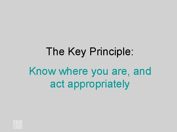 The Key Principle: Know where you are, and act appropriately 