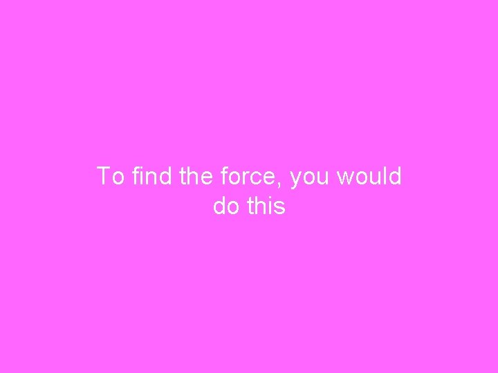 To find the force, you would do this 
