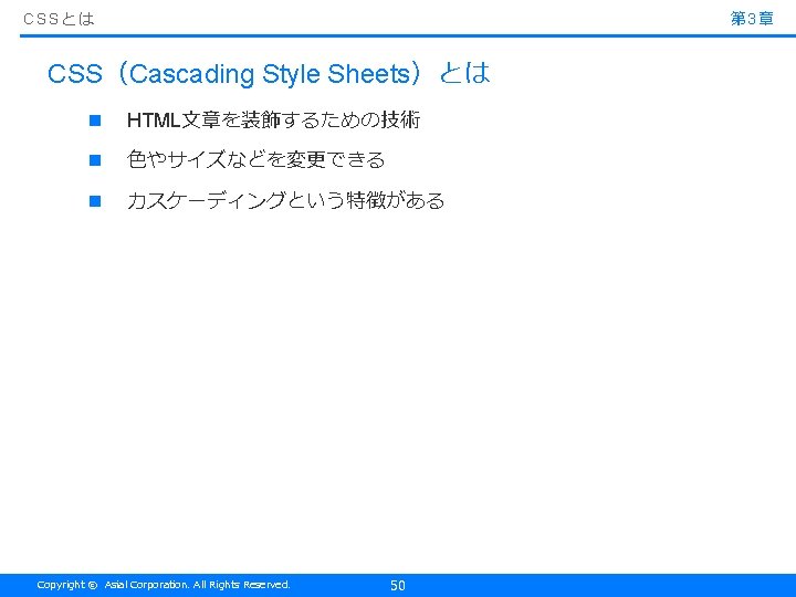 CSSとは 第 3章 CSS（Cascading Style Sheets）とは n HTML文章を装飾するための技術 n 色やサイズなどを変更できる n カスケーディングという特徴がある Copyright ©